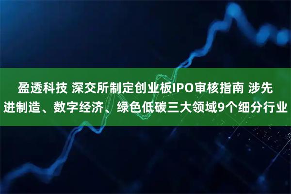盈透科技 深交所制定创业板IPO审核指南 涉先进制造、数字经济、绿色低碳三大领域9个细分行业