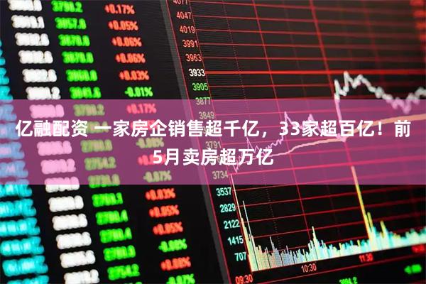 亿融配资 一家房企销售超千亿，33家超百亿！前5月卖房超万亿