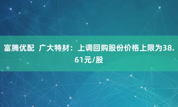 富腾优配  广大特材：上调回购股份价格上限为38.61元/股