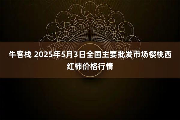 牛客栈 2025年5月3日全国主要批发市场樱桃西红柿价格行情