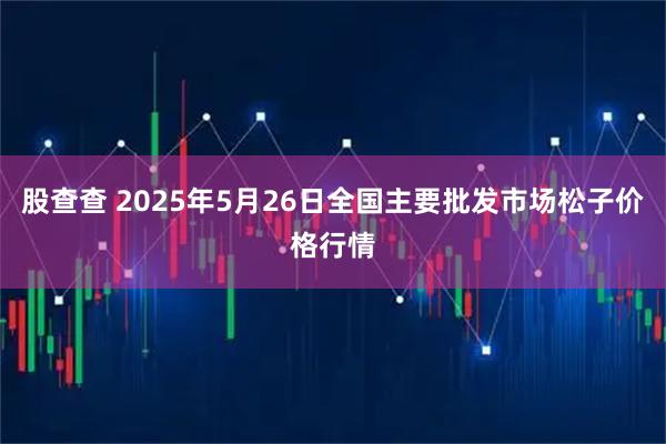 股查查 2025年5月26日全国主要批发市场松子价格行情