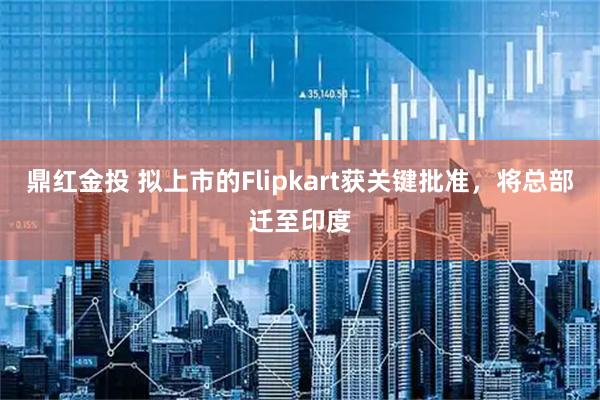 鼎红金投 拟上市的Flipkart获关键批准，将总部迁至印度