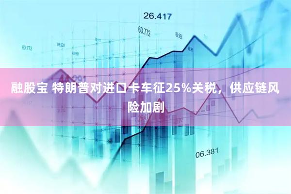融股宝 特朗普对进口卡车征25%关税，供应链风险加剧