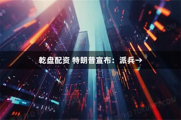 乾盘配资 特朗普宣布:派兵→