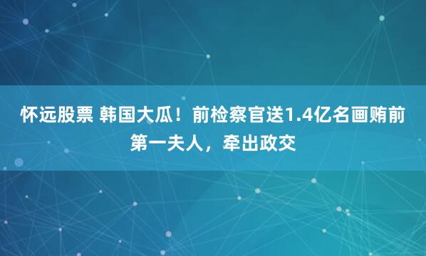 怀远股票 韩国大瓜!前检察官送1.4亿名画贿前第一夫人,牵出政交