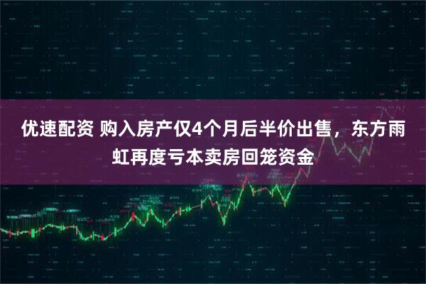 优速配资 购入房产仅4个月后半价出售，东方雨虹再度亏本卖房回笼资金