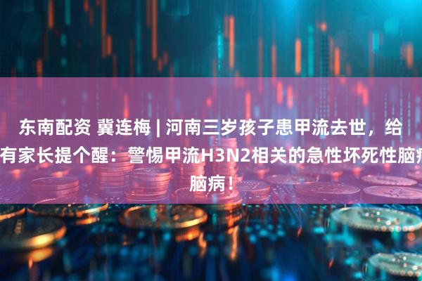 东南配资 冀连梅 | 河南三岁孩子患甲流去世,给所有家长提个醒:警惕甲流H3N2相关的急性坏死性脑病!