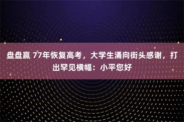 盘盘赢 77年恢复高考，大学生涌向街头感谢，打出罕见横幅：小平您好