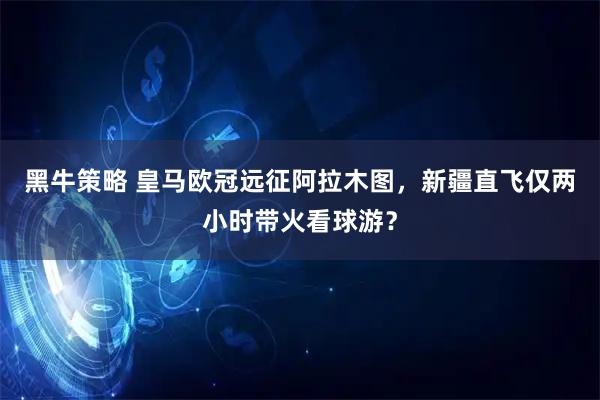 黑牛策略 皇马欧冠远征阿拉木图，新疆直飞仅两小时带火看球游？
