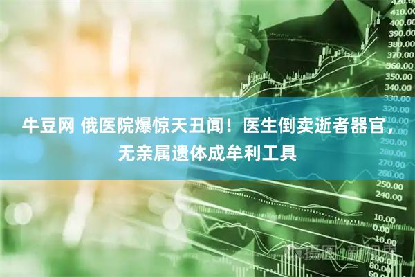 牛豆网 俄医院爆惊天丑闻！医生倒卖逝者器官，无亲属遗体成牟利工具