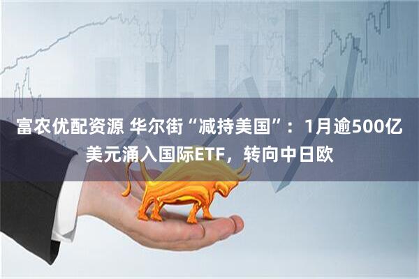富农优配资源 华尔街“减持美国”：1月逾500亿美元涌入国际ETF，转向中日欧