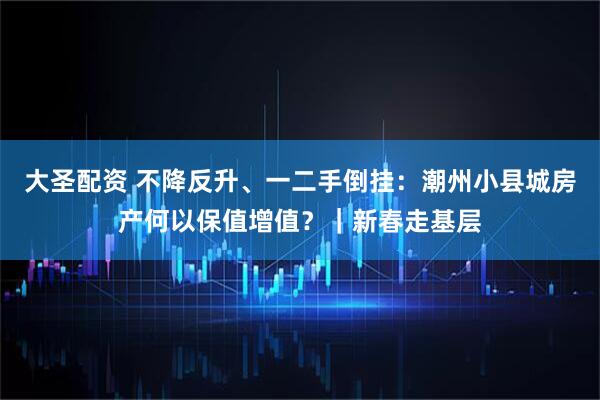 大圣配资 不降反升、一二手倒挂：潮州小县城房产何以保值增值？｜新春走基层