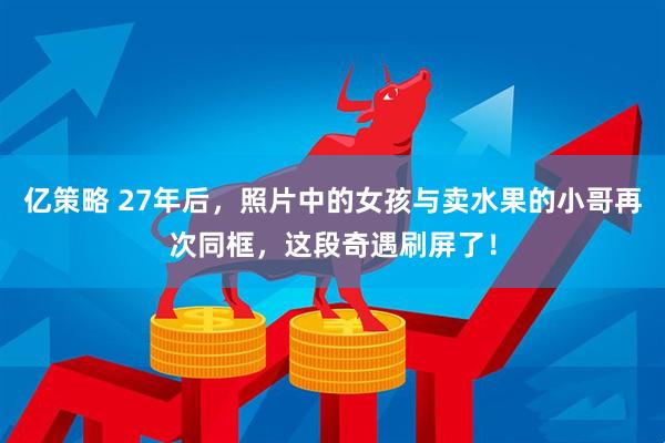亿策略 27年后，照片中的女孩与卖水果的小哥再次同框，这段奇遇刷屏了！