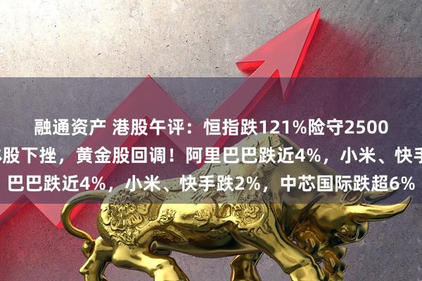 融通资产 港股午评：恒指跌121%险守25000点，金融股低迷半导体股下挫，黄金股回调！阿里巴巴跌近4%，小米、快手跌2%，中芯国际跌超6%