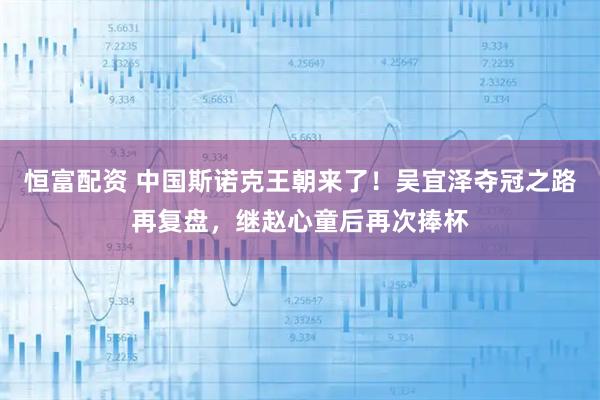 恒富配资 中国斯诺克王朝来了！吴宜泽夺冠之路再复盘，继赵心童后再次捧杯