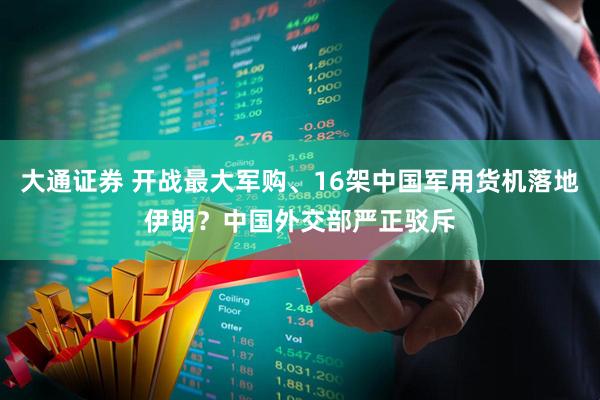 大通证券 开战最大军购、16架中国军用货机落地伊朗?中国外交部严正驳斥