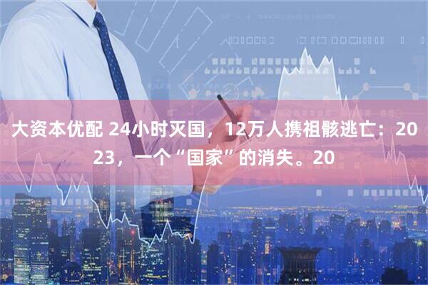 大资本优配 24小时灭国，12万人携祖骸逃亡：2023，一个“国家”的消失。20